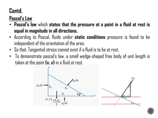 Pascal’s Law
• Pascal’s law which states that the pressure at a point in a fluid at rest is
equal in magnitude in all directions.
• According to Pascal, fluids under static conditions pressure is found to be
independent of the orientation of the area.
• So that, Tangential stress cannot exist if a fluid is to be at rest.
• To demonstrate pascal‟s law, a small wedge-shaped free body of unit length is
taken at the point (x, y) in a fluid at rest.
Contd.
 