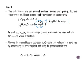 • The only forces are the normal surface forces and gravity. So, the
equations of equilibrium in the x- and y-directions are, respectively.
pxδy−psδs sin θ =0
pyδx−psδs cos θ−γ
δxδy
2
=0
• In which ps, px, py are the average pressures on the three faces and γ is
the specific weight of the fluid.
• Allowing the inclined face to approach (x, y) means that reducing it to zero size
by maintaining the same angle θ, and using the geometric relations.
Weight of the wedge
δs cos θ =δx
δs sin θ =δy,
Contd.
 