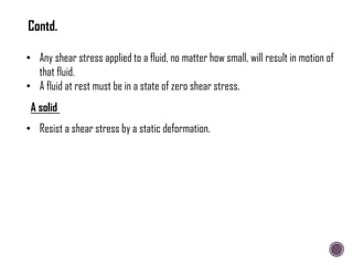 • Any shear stress applied to a fluid, no matter how small, will result in motion of
that fluid.
• A fluid at rest must be in a state of zero shear stress.
A solid
• Resist a shear stress by a static deformation.
Contd.
 