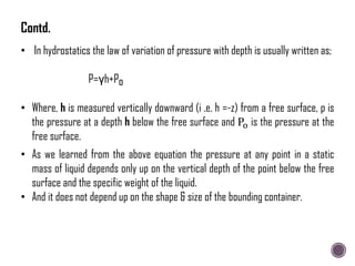 • In hydrostatics the law of variation of pressure with depth is usually written as;
P=γh+Po
• Where, h is measured vertically downward (i .e. h =-z) from a free surface, p is
the pressure at a depth h below the free surface and Po is the pressure at the
free surface.
• As we learned from the above equation the pressure at any point in a static
mass of liquid depends only up on the vertical depth of the point below the free
surface and the specific weight of the liquid.
• And it does not depend up on the shape & size of the bounding container.
Contd.
 
