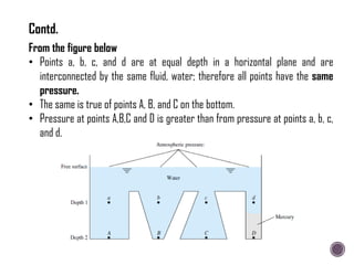 From the figure below
• Points a, b, c, and d are at equal depth in a horizontal plane and are
interconnected by the same fluid, water; therefore all points have the same
pressure.
• The same is true of points A, B, and C on the bottom.
• Pressure at points A,B,C and D is greater than from pressure at points a, b, c,
and d.
Contd.
 
