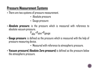 • There are two systems of pressure measurement.
• Absolute pressure
• Gauge pressure
• Absolute pressure: is the pressure which is measured with reference to
absolute vacuum pressure.
Pabs=Patm+Pgauge
• Gauge pressure: is defined as the pressure which is measured with the help of
pressure measuring device.
• Measured with reference to atmospheric pressure.
• Vacuum pressure( Absolute Zero pressure) is defined as the pressure below
the atmospheric pressure.
Pressure Measurement Systems
 