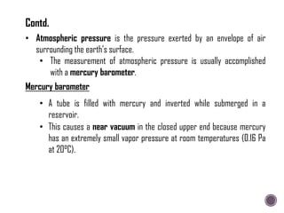 • Atmospheric pressure is the pressure exerted by an envelope of air
surrounding the earth's surface.
• The measurement of atmospheric pressure is usually accomplished
with a mercury barometer.
• A tube is filled with mercury and inverted while submerged in a
reservoir.
Mercury barometer
• This causes a near vacuum in the closed upper end because mercury
has an extremely small vapor pressure at room temperatures (0.16 Pa
at 20°C).
Contd.
 