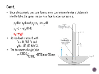 • Since atmospheric pressure forces a mercury column to rise a distance h
into the tube, the upper mercury surface is at zero pressure.
p1=0 at z1=h and p2=pa at z2=0
pa−0 =−γM(0−h)
pa=γMh
• At sea-level standard, with
Pa =101,350 Pa and
γM= 133,100 N∕m^3 .
• The barometric height(h) is
h= 101350
133100
=0.761m or 761mm
Contd.
 