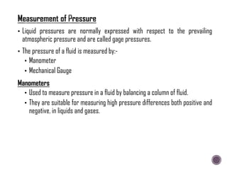 • Liquid pressures are normally expressed with respect to the prevailing
atmospheric pressure and are called gage pressures.
• The pressure of a fluid is measured by:-
• Manometer
• Mechanical Gauge
Manometers
• Used to measure pressure in a fluid by balancing a column of fluid.
• They are suitable for measuring high pressure differences both positive and
negative, in liquids and gases.
 