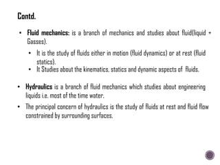 • Fluid mechanics: is a branch of mechanics and studies about fluid(liquid +
Gasses).
• Hydraulics is a branch of fluid mechanics which studies about engineering
liquids i.e. most of the time water.
• It is the study of fluids either in motion (fluid dynamics) or at rest (fluid
statics).
• The principal concern of hydraulics is the study of fluids at rest and fluid flow
constrained by surrounding surfaces.
• It Studies about the kinematics, statics and dynamic aspects of fluids.
Contd.
 