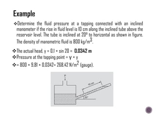Determine the fluid pressure at a tapping connected with an inclined
manometer if the rise in fluid level is 10 cm along the inclined tube above the
reservoir level. The tube is inclined at 20° to horizontal as shown in figure.
The density of manometric fluid is 800 kg/m3.
The actual head, y = 0.1 × sin 20 = 0.0342 m
Pressure at the tapping point = γ × y
= 800 × 9.81 × 0.0342= 268.42 N/m2 (gauge).
 