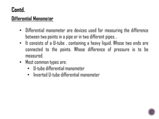 • Differential manometer are devices used for measuring the difference
between two points in a pipe or in two different pipes. .
• It consists of a U-tube , containing a heavy liquid. Whose two ends are
connected to the points. Whose difference of pressure is to be
measured.
• Most common types are:
• U-tube differential manometer
• Inverted U-tube differential manometer
Contd.
 