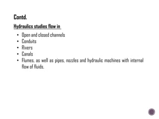 Hydraulics studies flow in
• Open and closed channels
• Conduits
• Rivers
• Canals
• Flumes, as well as pipes, nozzles and hydraulic machines with internal
flow of fluids.
Contd.
 