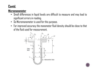 Micromanometer
• Small differences in liquid levels are difficult to measure and may lead to
significant errors in reading.
• So Micromanometer is used for this purpose.
• For improved accuracy the manometer fluid density should be close to that
of the fluid used for measurement.
Contd.
 