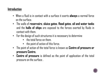 • When a fluid is in contact with a surface it exerts always a normal force
on the surface.
• The walls of reservoirs, sluice gates, flood gates, oil and water tanks
and the hulls of ships are exposed to the forces exerted by fluids in
contact with them.
• For the design of such structures it is necessary to determine
• the total force on them.
• the point of action of this force.
• The point of action of the total force is known as Centre of pressure or
pressure Centre.
• Centre of pressure is defined as the point of application of the total
pressure on the surface .
Introduction
 