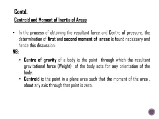 Centroid and Moment of Inertia of Areas
• In the process of obtaining the resultant force and Centre of pressure, the
determination of first and second moment of areas is found necessary and
hence this discussion.
NB:
• Centre of gravity of a body is the point through which the resultant
gravitational force (Weight) of the body acts for any orientation of the
body.
• Centroid is the point in a plane area such that the moment of the area ,
about any axis through that point is zero.
Contd.
 