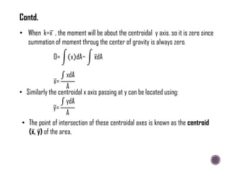 • When k=x , the moment will be about the centroidal y axis. so it is zero since
summation of moment throug the center of gravity is always zero.
0= x dA− xdA
x=
xdA
A
• Similarly the centroidal x axis passing at y can be located using:
y=
ydA
A
• The point of intersection of these centroidal axes is known as the centroid
(x, y) of the area.
Contd.
 