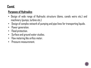 Purposes of Hydraulics
• Design of wide range of Hydraulic structure (dams, canals weirs etc.) and
machinery (pumps, turbine etc.)
• Design of complex network of pumping and pipe lines for transporting liquids.
• Power generation.
• Flood protection.
• Surface and ground water studies.
• Flow metering like orifice meter.
• Pressure measurement.
Contd.
 