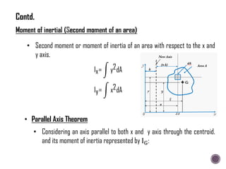 • Considering an axis parallel to both x and y axis through the centroid.
and its moment of inertia represented by IG:
• Second moment or moment of inertia of an area with respect to the x and
y axis.
Ix= y2dA
Iy= x2dA
• Parallel Axis Theorem
Contd.
 