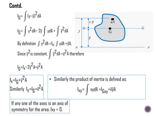 IG= (y−y)
2
dA
IG= y2dA− 2y ydA + y2dA
By definition y2dA =Ix, ydA =yA,
Since y2is constant, y2dA =y2A therefore
IG=Ix−2y
2
A+y2A
Ix=IG+y2A
Similarly Iy=IG+x2A
• Similarly the product of inertia is defined as:
Ixy= xydA =IGxy+xyA
If any one of the axes is an axis of
symmetry for the area, Ixy = 0.
Contd.
 