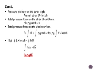 • Pressure intensity on the strip, ρgh
Area of strip, dA=b×dh
• Total pressure force on the strip, dF=p×Area
dF=ρgh×dh×b
• Total pressure force on the whole surface,
F= dF = ρgh×b×dh=ρg b×h×dh
• But b×h×dh = hdA
hdA =Ah
F=ρgAh
Contd.
 