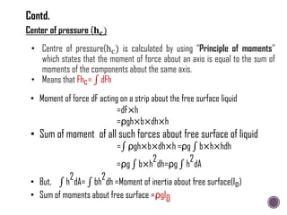 • Centre of pressure(hc) is calculated by using “Principle of moments”
which states that the moment of force about an axis is equal to the sum of
moments of the components about the same axis.
• Means that Fhc= dFh
• Moment of force dF acting on a strip about the free surface liquid
=dF×h
=ρgh×b×dh×h
• Sum of moment of all such forces about free surface of liquid
= ρgh×b×dh×h =ρg b×h×hdh
=ρg b×h
2
dh=ρg h
2
dA
• But, h
2
dA= bh
2
dh =Moment of inertia about free surface(Io)
• Sum of moments about free surface =ρgI0
Contd.
 