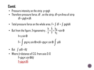 h=y sin θ
F= ρg×y sin θ×dA =ρg× sin θ ydA
• But ydA =Ay
• Where y=distance of C.G. from axis O-O
F=ρg× sin θAy
F=ρg×Ah
• Total pressure force on the whole area, F= dF = ρghdA
• But from the figure ,Trigonometry ,
h
y
=
h
y
=
hc
yc
=sin θ
• Pressure intensity on the strip p=ρgh
• Therefore pressure force, dF , on the strip, dF=p×Area of strip
dF= ρgh×dA
Contd.
 