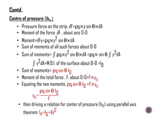 • Presuure force on the strip, dF=ρg×y sin θ×dA
• Moment of the force ,dF , about axis O-O
• Moment=dFy=ρg×y2 sin θ×dA
• Sum of moments of all such forces about O-O
• Sum of moments= ρg×y2 sin θ×dA =ρg× sin θ y2dA
y2dA=M.O.I. of the surface about O-O =I0
• Sum of moments= ρg sin θ I0
• Moment of the total force , F, about O-O=F×yc
• Equating the two moments, ρg sin θ I0 =F×yc
yc=
ρg sin θ I0
F
• then driving a relation for center of pressure (hc) using parallel axis
theorem: Io=IG+Ay2
Contd.
 