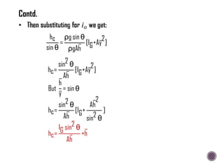 hc
sin θ
=
ρg sin θ
ρgAh
[IG+Ay
2
]
hc=
sin2 θ
Ah
[IG+Ay
2
]
But
h
y
= sin θ
hc=
sin2 θ
Ah
[IG+
Ah
2
sin2 θ
]
hc=
IG sin2 θ
Ah
+h
Contd.
 
