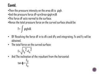 •Then the pressure intensity on the area dA is ρgh.
•And the pressure force dF=p×Area=ρgh×dA
•This force dF acts normal to the surface.
•Hence the total pressure force on the curved surface should be
F= ρghdA
• BY Resolving the force dF in to dFx and dFy and integrating, Fx and Fy will be
obtained.
• The total force on the curved surface:
F= Fy
2
+Fx
2
• And The inclination of the resultant from the horizontal:
tan ϕ =
Fy
Fx
Contd.
 