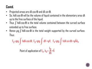 • Projected areas are dA cos θ and dA sin θ.
• So, hdA cos θ will be the volume of liquid contained in the elementary area dA
up to the free surface of the liquid.
• Thus hdA cos θ is the total volume contained between the curved surface
extended up to free surface.
• Hence ρg hdA cos θ is the total weight supported by the curved surface.
Thus:
Fy=ρg hdA cos θ , Fy=ρg dV =γV, Fx=ρg hdA sin θ =γhAv
Point of application of Fx, hc=
IG
Ah
+h
Contd.
 