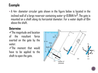  A 4m- diameter circular gate shown in the figure below is located in the
inclined wall of a large reservoir containing water γ=9.81kN/m3. The gate is
mounted on a shaft along its horizontal diameter. For a water depth of 10m
above the shaft.
Determine
The magnitude and location
of the resultant force
exerted on the gate by the
water.
The moment that would
have to be applied to the
shaft to open the gate.
 