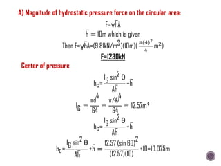 F=γhA
h = 10m which is given
Then F=γhA=(9.81kN/m3)(10m)(
𝜋(4)2
4
m2)
F=1230kN
Center of pressure
hc=
IG sin2 θ
Ah
+h
IG =
πd
4
64
=
π(4)
4
64
= 12.57m4
hc=
IG sin2 θ
Ah
+h
hc=
IG sin2 θ
Ah
+h =
12.57 (sin 60)
2
(12.57)(10)
+10=10.075m
A) Magnitude of hydrostatic pressure force on the circular area:
 