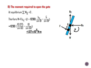 B) The moment required to open the gate
At equilibrium MG =0 ,
Therfore M=F(yc−y) = 1230(
hc
sin θ
−
h
sin θ
)
=1230 (
10.075
sin 60
−
10
sin 60
)
=1.07×10
5
N∙m
 