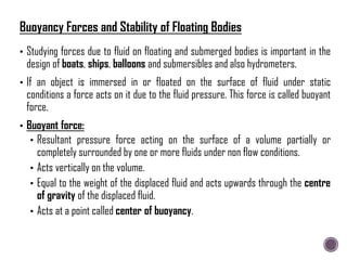 • Studying forces due to fluid on floating and submerged bodies is important in the
design of boats, ships, balloons and submersibles and also hydrometers.
• If an object is immersed in or floated on the surface of fluid under static
conditions a force acts on it due to the fluid pressure. This force is called buoyant
force.
• Buoyant force:
• Resultant pressure force acting on the surface of a volume partially or
completely surrounded by one or more fluids under non flow conditions.
• Acts vertically on the volume.
• Equal to the weight of the displaced fluid and acts upwards through the centre
of gravity of the displaced fluid.
• Acts at a point called center of buoyancy.
Buoyancy Forces and Stability of Floating Bodies
 