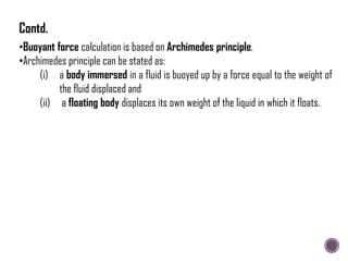 •Buoyant force calculation is based on Archimedes principle.
•Archimedes principle can be stated as:
(i) a body immersed in a fluid is buoyed up by a force equal to the weight of
the fluid displaced and
(ii) a floating body displaces its own weight of the liquid in which it floats.
Contd.
 