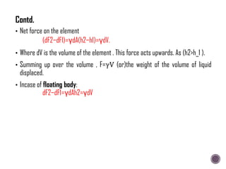 • Net force on the element
(dF2−dF1)=γdA(h2−h1)=γdV.
• Where dV is the volume of the element . This force acts upwards. As (h2>h_1 ).
• Summing up over the volume , F=γV (or)the weight of the volume of liquid
displaced.
• Incase of floating body:
dF2−dF1=γdAh2=γdV
Contd.
 