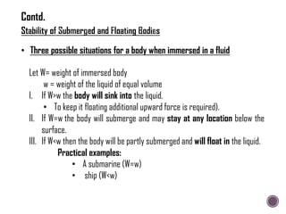 • Three possible situations for a body when immersed in a fluid
Let W= weight of immersed body
w = weight of the liquid of equal volume
I. If W>w the body will sink into the liquid.
• To keep it floating additional upward force is required).
II. If W=w the body will submerge and may stay at any location below the
surface.
III. If W<w then the body will be partly submerged and will float in the liquid.
Practical examples:
• A submarine (W=w)
• ship (W<w)
Contd.
 