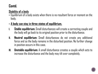 • Equilibrium of a body exists when there is no resultant force or moment on the
body.
• A body can stay in three states of equilibrium.
I. Stable equilibrium: Small disturbances will create a correcting couple and
the body will go back to its original position prior to the disturbance.
II. Neutral equilibrium: Small disturbances do not create any additional
force and so the body remains in the disturbed position. No further change
in position occurs in this case.
III. Unstable equilibrium: A small disturbance creates a couple which acts to
increase the disturbance and the body may tilt over completely.
Contd.
 