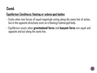 • Exists when two forces of equal magnitude acting along the same line of action,
but in the opposite directions exist on a floating/submerged body.
• Equilibrium exists when gravitational force and buoyant force are equal and
opposite and act along the same line.
Contd.
 
