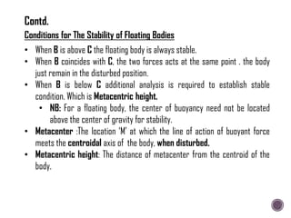 Conditions for The Stability of Floating Bodies
• When B is above C the floating body is always stable.
• When B coincides with C, the two forces acts at the same point . the body
just remain in the disturbed position.
• When B is below C additional analysis is required to establish stable
condition. Which is Metacentric height.
• NB: For a floating body, the center of buoyancy need not be located
above the center of gravity for stability.
• Metacenter :The location „M‟ at which the line of action of buoyant force
meets the centroidal axis of the body, when disturbed.
• Metacentric height: The distance of metacenter from the centroid of the
body.
Contd.
 