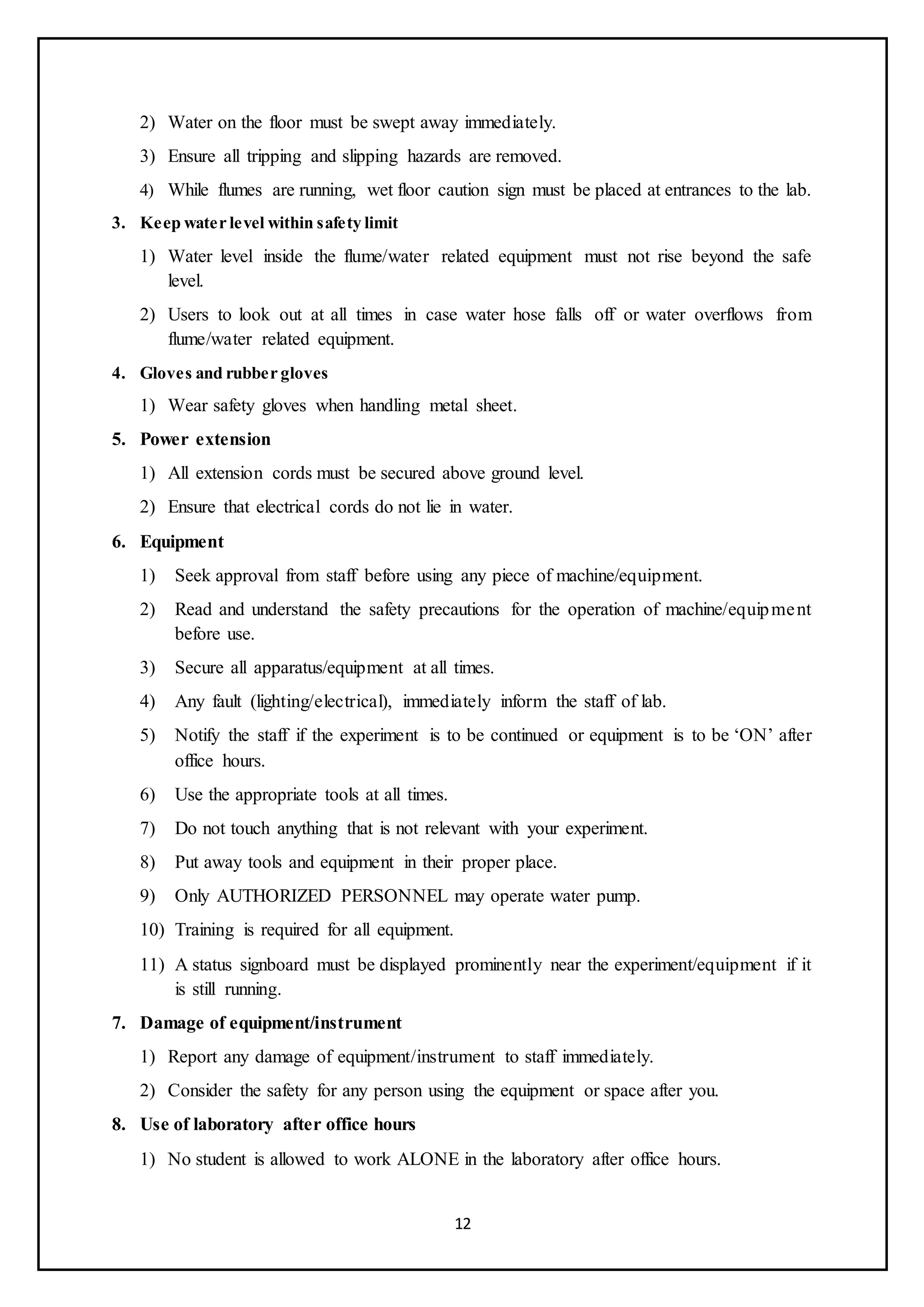 12
2) Water on the floor must be swept away immediately.
3) Ensure all tripping and slipping hazards are removed.
4) While flumes are running, wet floor caution sign must be placed at entrances to the lab.
3. Keep water level within safety limit
1) Water level inside the flume/water related equipment must not rise beyond the safe
level.
2) Users to look out at all times in case water hose falls off or water overflows from
flume/water related equipment.
4. Gloves and rubber gloves
1) Wear safety gloves when handling metal sheet.
5. Power extension
1) All extension cords must be secured above ground level.
2) Ensure that electrical cords do not lie in water.
6. Equipment
1) Seek approval from staff before using any piece of machine/equipment.
2) Read and understand the safety precautions for the operation of machine/equipment
before use.
3) Secure all apparatus/equipment at all times.
4) Any fault (lighting/electrical), immediately inform the staff of lab.
5) Notify the staff if the experiment is to be continued or equipment is to be ‘ON’ after
office hours.
6) Use the appropriate tools at all times.
7) Do not touch anything that is not relevant with your experiment.
8) Put away tools and equipment in their proper place.
9) Only AUTHORIZED PERSONNEL may operate water pump.
10) Training is required for all equipment.
11) A status signboard must be displayed prominently near the experiment/equipment if it
is still running.
7. Damage of equipment/instrument
1) Report any damage of equipment/instrument to staff immediately.
2) Consider the safety for any person using the equipment or space after you.
8. Use of laboratory after office hours
1) No student is allowed to work ALONE in the laboratory after office hours.
 