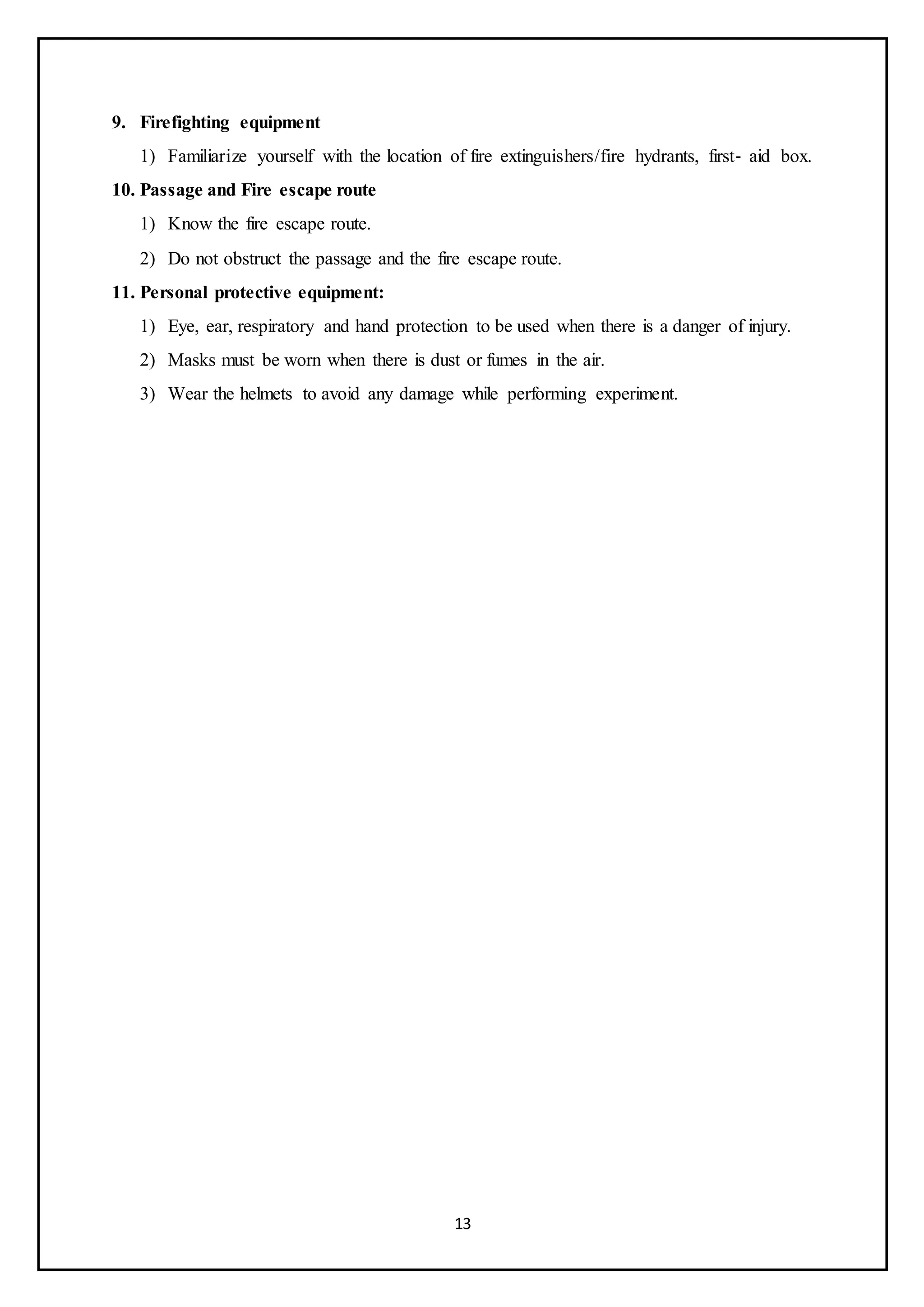 13
9. Firefighting equipment
1) Familiarize yourself with the location of fire extinguishers/fire hydrants, first‐ aid box.
10. Passage and Fire escape route
1) Know the fire escape route.
2) Do not obstruct the passage and the fire escape route.
11. Personal protective equipment:
1) Eye, ear, respiratory and hand protection to be used when there is a danger of injury.
2) Masks must be worn when there is dust or fumes in the air.
3) Wear the helmets to avoid any damage while performing experiment.
 