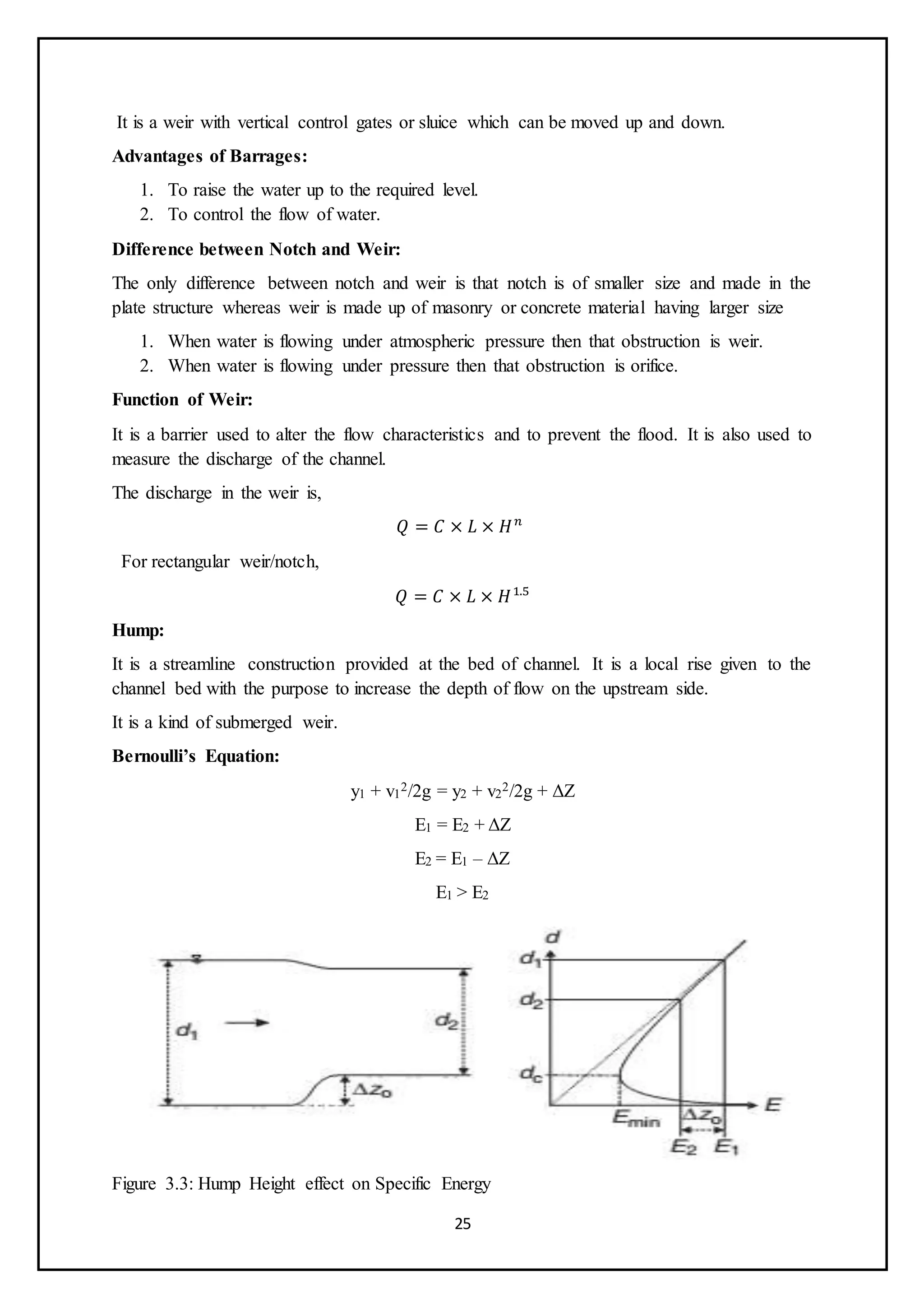 25
It is a weir with vertical control gates or sluice which can be moved up and down.
Advantages of Barrages:
1. To raise the water up to the required level.
2. To control the flow of water.
Difference between Notch and Weir:
The only difference between notch and weir is that notch is of smaller size and made in the
plate structure whereas weir is made up of masonry or concrete material having larger size
1. When water is flowing under atmospheric pressure then that obstruction is weir.
2. When water is flowing under pressure then that obstruction is orifice.
Function of Weir:
It is a barrier used to alter the flow characteristics and to prevent the flood. It is also used to
measure the discharge of the channel.
The discharge in the weir is,
𝑄 = 𝐶 × 𝐿 × 𝐻𝑛
For rectangular weir/notch,
𝑄 = 𝐶 × 𝐿 × 𝐻1.5
Hump:
It is a streamline construction provided at the bed of channel. It is a local rise given to the
channel bed with the purpose to increase the depth of flow on the upstream side.
It is a kind of submerged weir.
Bernoulli’s Equation:
y1 + v1
2/2g = y2 + v2
2/2g + ΔZ
E1 = E2 + ΔZ
E2 = E1 – ΔZ
E1 > E2
Figure 3.3: Hump Height effect on Specific Energy
 