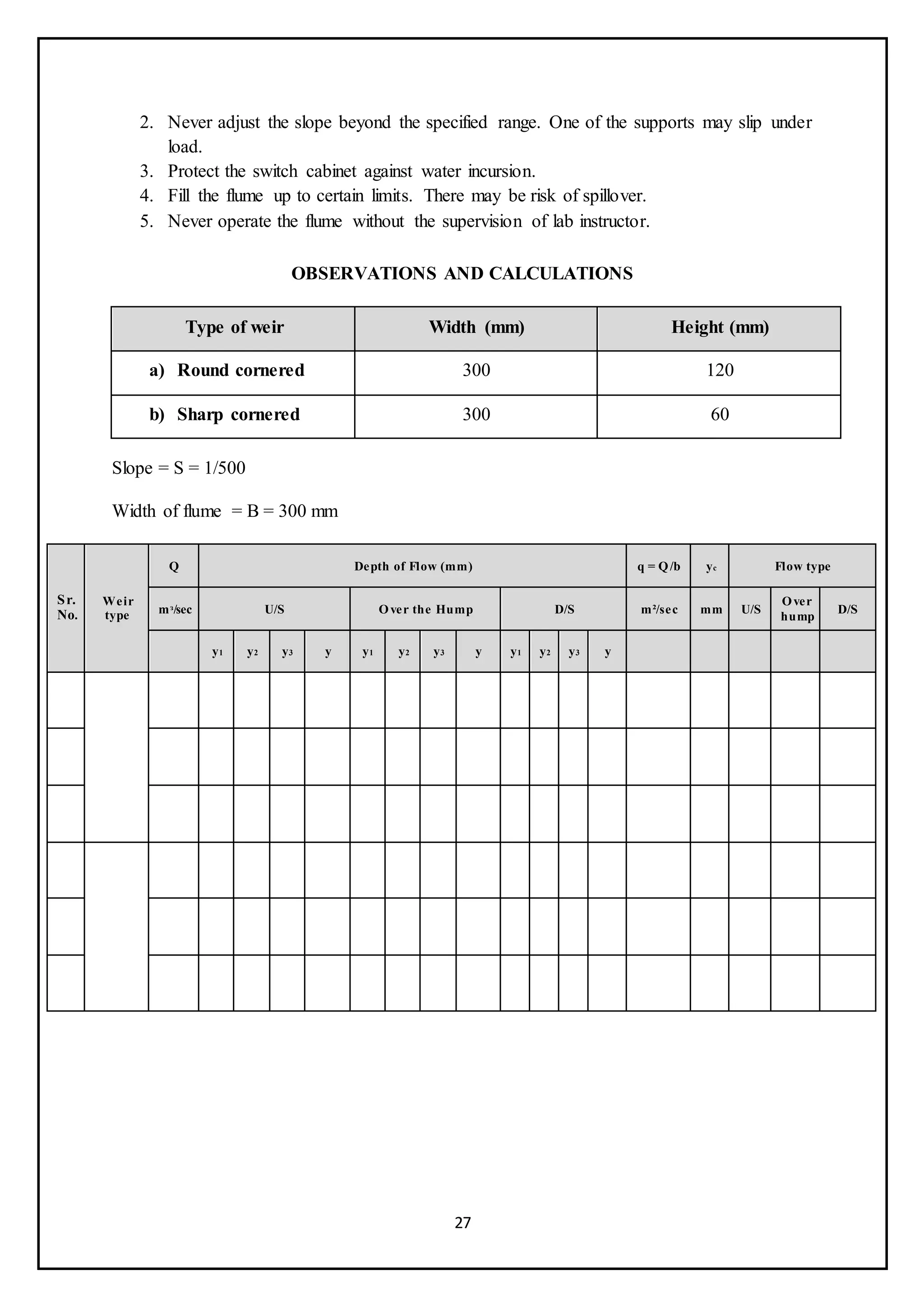 27
2. Never adjust the slope beyond the specified range. One of the supports may slip under
load.
3. Protect the switch cabinet against water incursion.
4. Fill the flume up to certain limits. There may be risk of spillover.
5. Never operate the flume without the supervision of lab instructor.
OBSERVATIONS AND CALCULATIONS
Type of weir Width (mm) Height (mm)
a) Round cornered 300 120
b) Sharp cornered 300 60
Slope = S = 1/500
Width of flume = B = 300 mm
Sr.
No.
Weir
type
Q Depth of Flow (mm) q = Q/b yc Flow type
mᵌ/sec U/S Over the Hump D/S m²/sec mm U/S
Over
hump
D/S
y1 y2 y3 y y1 y2 y3 y y1 y2 y3 y
 