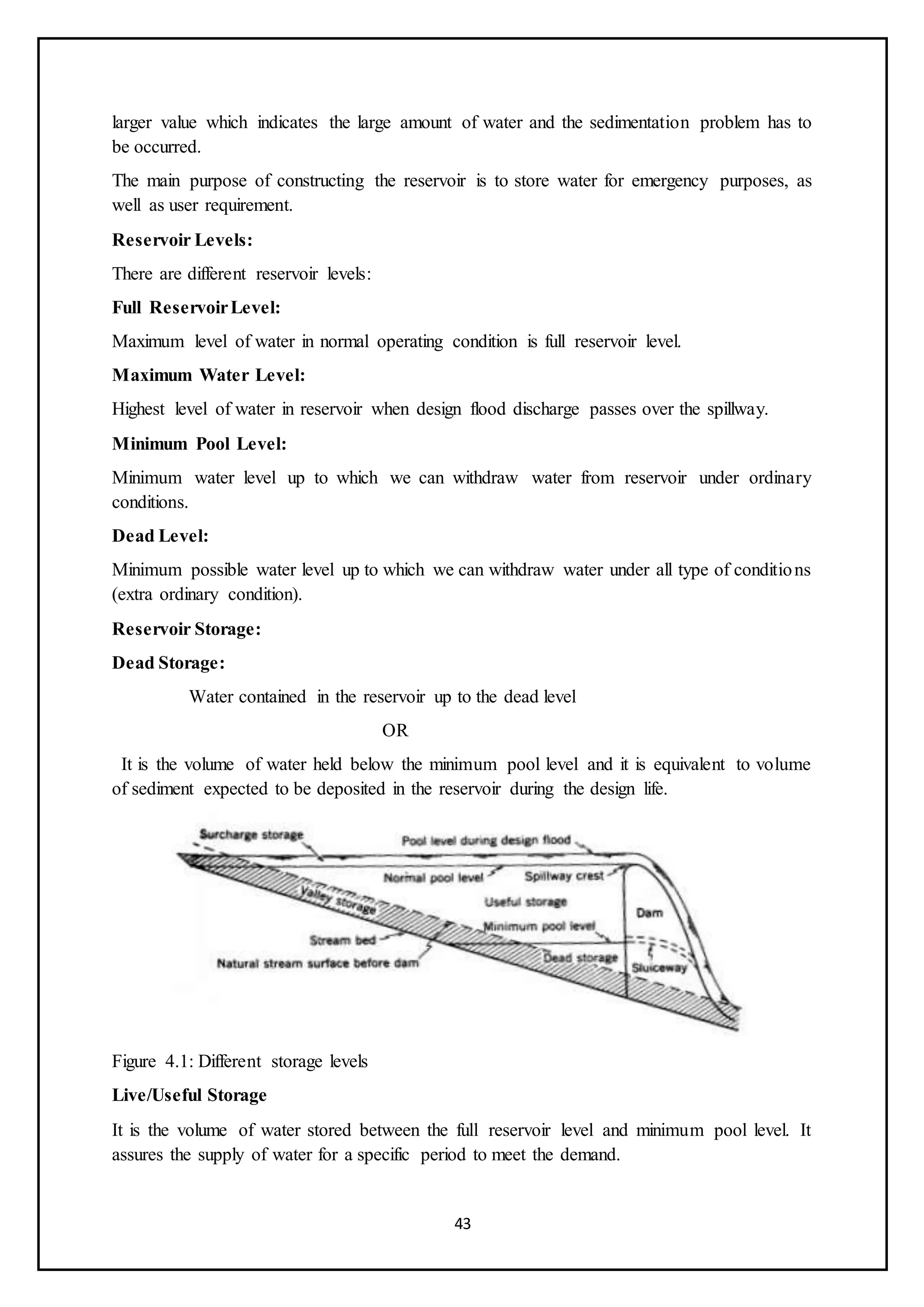 43
larger value which indicates the large amount of water and the sedimentation problem has to
be occurred.
The main purpose of constructing the reservoir is to store water for emergency purposes, as
well as user requirement.
Reservoir Levels:
There are different reservoir levels:
Full ReservoirLevel:
Maximum level of water in normal operating condition is full reservoir level.
Maximum Water Level:
Highest level of water in reservoir when design flood discharge passes over the spillway.
Minimum Pool Level:
Minimum water level up to which we can withdraw water from reservoir under ordinary
conditions.
Dead Level:
Minimum possible water level up to which we can withdraw water under all type of conditions
(extra ordinary condition).
Reservoir Storage:
Dead Storage:
Water contained in the reservoir up to the dead level
OR
It is the volume of water held below the minimum pool level and it is equivalent to volume
of sediment expected to be deposited in the reservoir during the design life.
Figure 4.1: Different storage levels
Live/Useful Storage
It is the volume of water stored between the full reservoir level and minimum pool level. It
assures the supply of water for a specific period to meet the demand.
 