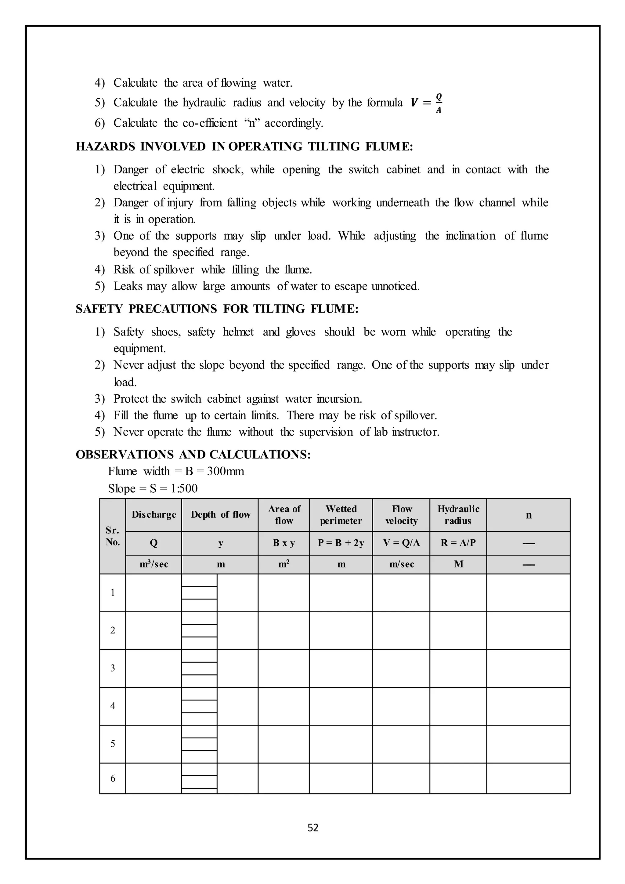 52
4) Calculate the area of flowing water.
5) Calculate the hydraulic radius and velocity by the formula 𝑽 =
𝑸
𝑨
6) Calculate the co-efficient “n” accordingly.
HAZARDS INVOLVED IN OPERATING TILTING FLUME:
1) Danger of electric shock, while opening the switch cabinet and in contact with the
electrical equipment.
2) Danger of injury from falling objects while working underneath the flow channel while
it is in operation.
3) One of the supports may slip under load. While adjusting the inclination of flume
beyond the specified range.
4) Risk of spillover while filling the flume.
5) Leaks may allow large amounts of water to escape unnoticed.
SAFETY PRECAUTIONS FOR TILTING FLUME:
1) Safety shoes, safety helmet and gloves should be worn while operating the
equipment.
2) Never adjust the slope beyond the specified range. One of the supports may slip under
load.
3) Protect the switch cabinet against water incursion.
4) Fill the flume up to certain limits. There may be risk of spillover.
5) Never operate the flume without the supervision of lab instructor.
OBSERVATIONS AND CALCULATIONS:
Flume width = B = 300mm
Slope = S = 1:500
Sr.
No.
Discharge Depth of flow
Area of
flow
Wetted
perimeter
Flow
velocity
Hydraulic
radius
n
Q y B x y P = B + 2y V = Q/A R = A/P ----
m3/sec m m2 m m/sec M ----
1
2
3
4
5
6
 