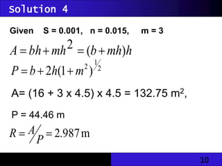 10
Solution 4
Given S = 0.001, n = 0.015, m = 3
h
mh
b
mh
bh
A )
(
2 



2
1
2
)
1
(
2 m
h
b
P 


A= (16 + 3 x 4.5) x 4.5 = 132.75 m2,
P = 44.46 m
m
987
.
2


P
A
R
 