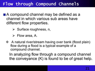 21
Flow through Compound Channels
A compound channel may be defined as a
channel in which various sub areas have
different flow properties.
 Surface roughness, n,
 Flow area, A.
 A natural river/stream having over bank (flood plain)
flow during a flood is a typical example of a
compound channel.
In analyzing flow through a compound channel
the conveyance (K) is found to be of great help.
 