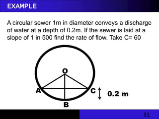 31
EXAMPLE
A circular sewer 1m in diameter conveys a discharge
of water at a depth of 0.2m. If the sewer is laid at a
slope of 1 in 500 find the rate of flow. Take C= 60
C
O
B
A

0.2 m
 