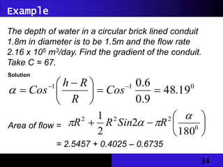 34
Example
The depth of water in a circular brick lined conduit
1.8m in diameter is to be 1.5m and the flow rate
2.16 x 105 m3/day. Find the gradient of the conduit.
Take C = 67.
Solution
0
1
1
19
.
48
9
.
0
6
.
0







 
 

Cos
R
R
h
Cos

Area of flow = 






 0
2
2
2
180
2
2
1 


 R
Sin
R
R
= 2.5457 + 0.4025 – 0.6735
= 2.2747m2
 
