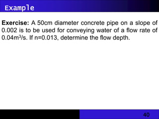 40
Exercise: A 50cm diameter concrete pipe on a slope of
0.002 is to be used for conveying water of a flow rate of
0.04m3/s. If n=0.013, determine the flow depth.
Example
 