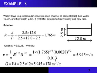 7
Water flows in a rectangular concrete open channel of slope 0.0028, bed width
12.0m, and flow depth 2.5m. If n=0.013, determine flow velocity and flow rate.
m
P
A
R 765
.
1
5
.
2
0
.
12
5
.
2
0
.
12
5
.
2






2
/
1
3
/
2
1
S
R
n
v  s
m/
945
.
5
013
.
0
)
0028
.
0
(
)
765
.
1
(
1 2
/
1
3
/
2



s
VA
Q /
3
m
178
945
.
5
12
5
.
2 




Solution
Given S = 0.0028, n=0.013
EXAMPLE 3
12.0 m
2.5
m
 