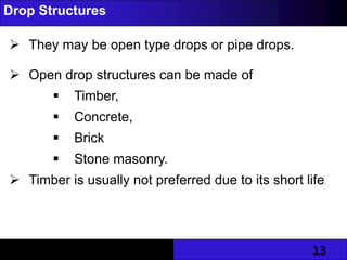 13
Drop Structures
 They may be open type drops or pipe drops.
 Open drop structures can be made of
 Timber,
 Concrete,
 Brick
 Stone masonry.
 Timber is usually not preferred due to its short life.
 
